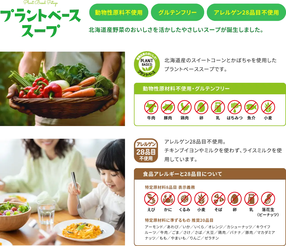 【動物性原料不使用、グルテンフリー、アレルゲン28品目不使用】北海道産野菜のおいしさを活かしたやさしいスープが誕生しました。北海道産のスイートコーンとかぼちゃを使用したプラントベーススープです。チキンブイヨンやミルクを使わず、ライスミルクを使用しています。【食品アレルギーと28品目について：特定原材料8品目 表示義務「えび、かに、くるみ、小麦、そば、卵、乳、落花生（ピーナッツ）」 、特定原材料に準ずるもの 推奨20品目「アーモンド／あわび／いか／いくら／オレンジ／カシューナッツ／キウイフルーツ／牛肉／ごま／さけ／さば／大豆／鶏肉／バナナ／豚肉／マカダミアナッツ／もも／やまいも／りんご／ゼラチン」】