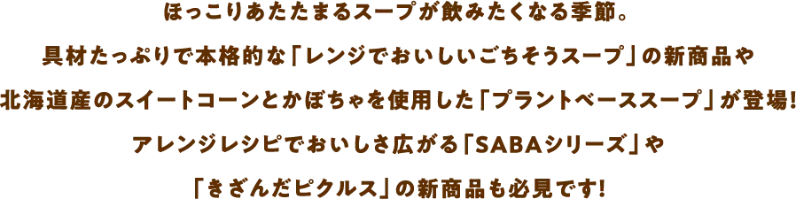 ほっこりあたたまるスープが飲みたくなる季節。具材たっぷりで本格的な「レンジでおいしいごちそうスープ」の新商品や北海道産のスイートコーンとかぼちゃを使用した「プラントベーススープ」が登場！アレンジレシピでおいしさ広がる「SABAシリーズ」や「きざんだピクルス」の新商品も必見です！